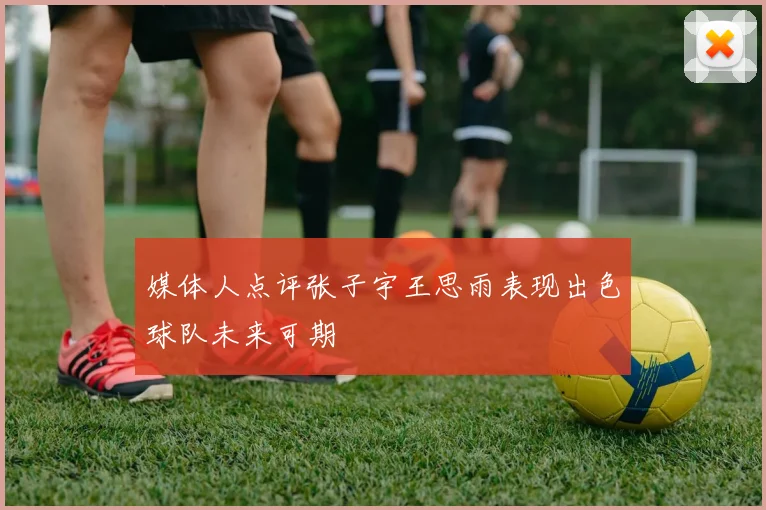 媒体人点评张子宇王思雨表现出色球队未来可期