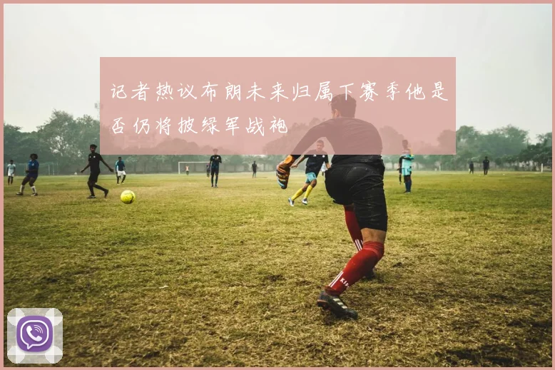 记者热议布朗未来归属下赛季他是否仍将披绿军战袍