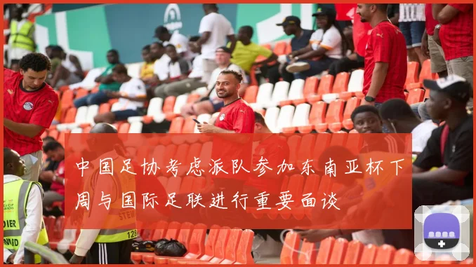 中国足协考虑派队参加东南亚杯下周与国际足联进行重要面谈