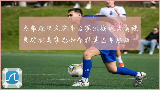 杰弗森谈文班季后赛挑战认为高强度对抗是常态如乔科鲨当年经历