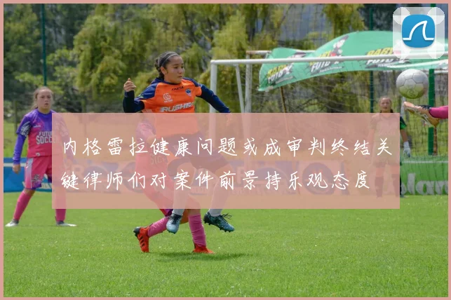 内格雷拉健康问题或成审判终结关键律师们对案件前景持乐观态度