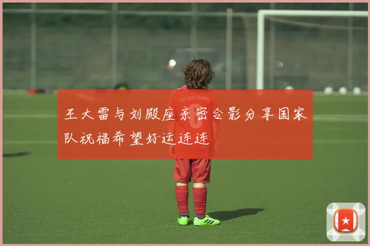 王大雷与刘殿座亲密合影分享国家队祝福希望好运连连