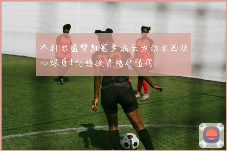 乔科尔盛赞凯塞多成长为切尔西核心球员1亿镑投资绝对值得
