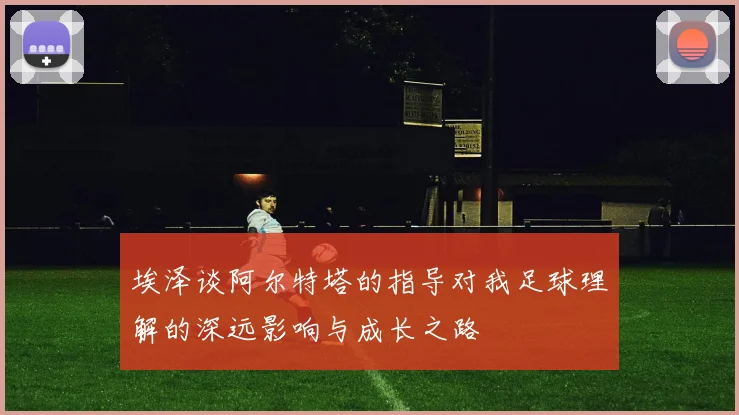 埃泽谈阿尔特塔的指导对我足球理解的深远影响与成长之路
