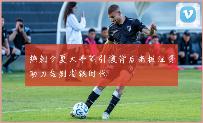 热刺今夏大手笔引援背后老板注资助力告别省钱时代