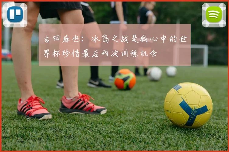 吉田麻也：冰岛之战是我心中的世界杯珍惜最后两次训练机会