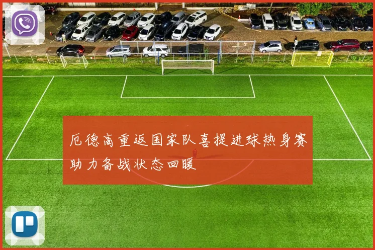 厄德高重返国家队喜提进球热身赛助力备战状态回暖