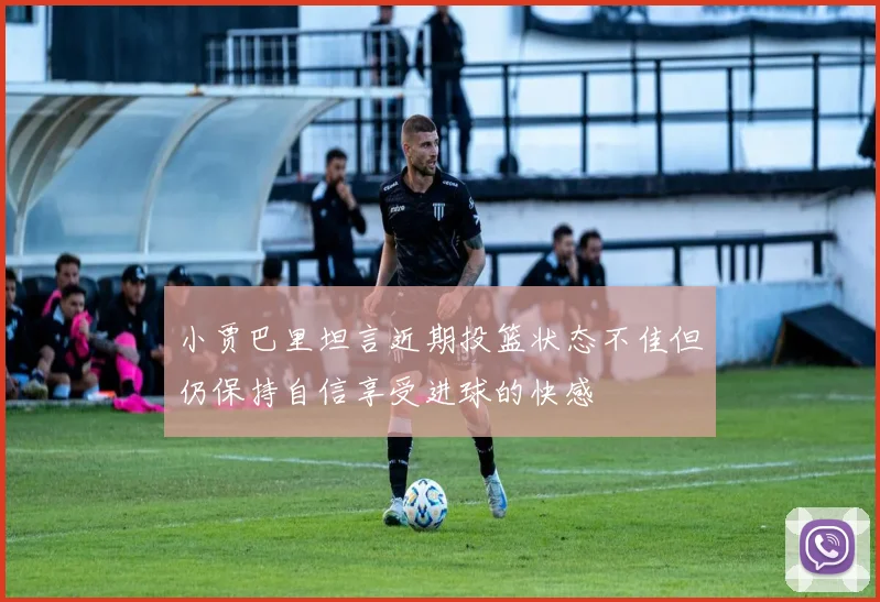 小贾巴里坦言近期投篮状态不佳但仍保持自信享受进球的快感