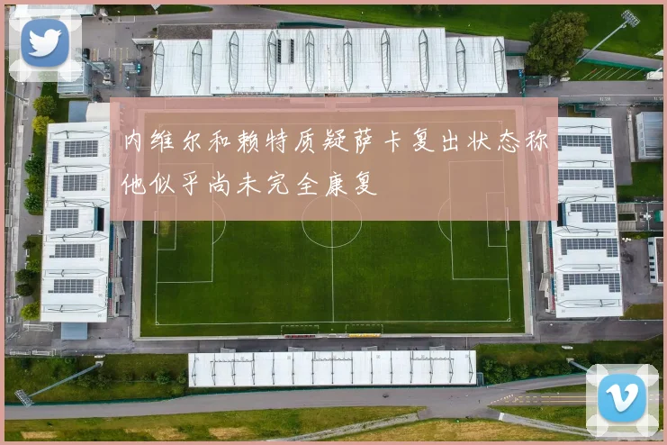 内维尔和赖特质疑萨卡复出状态称他似乎尚未完全康复
