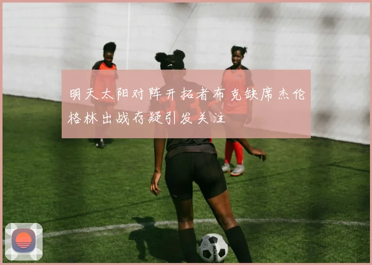 明天太阳对阵开拓者布克缺席杰伦格林出战存疑引发关注