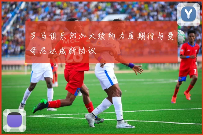 罗马俱乐部加大续约力度期待与曼奇尼达成新协议