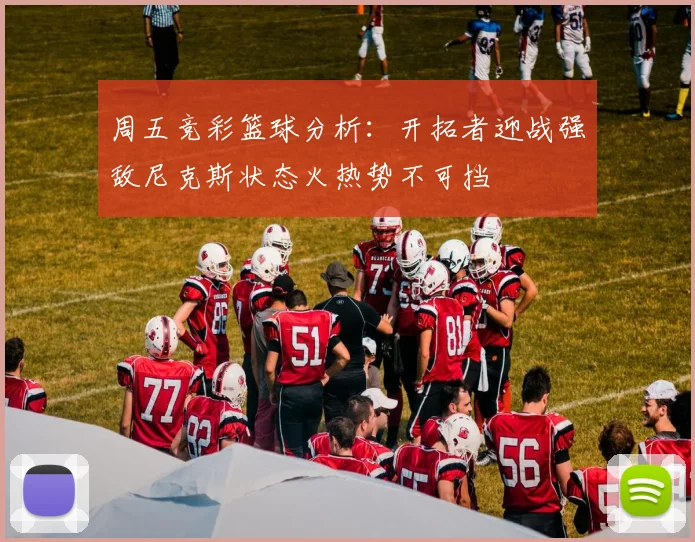 周五竞彩篮球分析：开拓者迎战强敌尼克斯状态火热势不可挡
