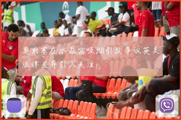奥利塞在水晶宫吸烟引发争议英美法律差异引人关注